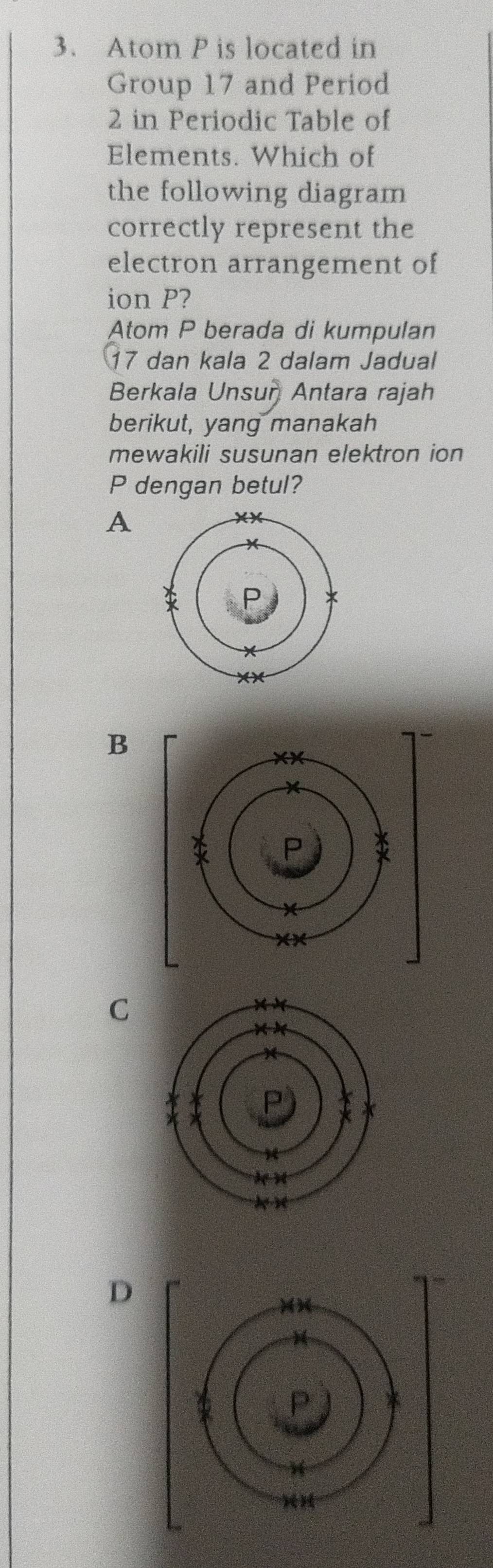 Atom P is located in
Group 17 and Period
2 in Periodic Table of
Elements. Which of
the following diagram
correctly represent the
electron arrangement of
ion P?
Atom P berada di kumpulan
17 dan kala 2 dalam Jadual
Berkala Unsur Antara rajah
berikut, yang manakah
mewakili susunan elektron ion
P dengan betul?
A
B
C
D