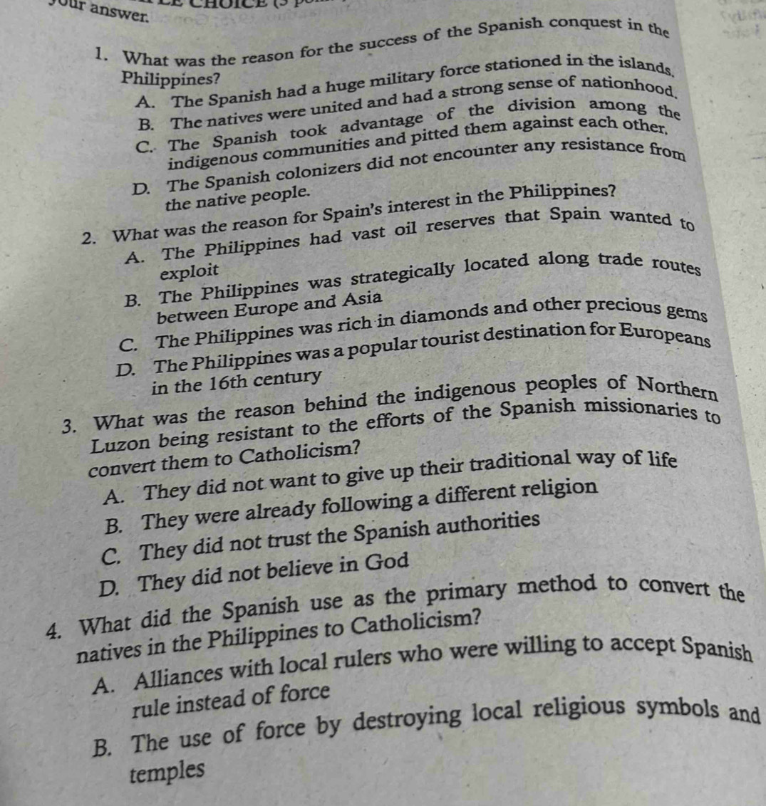 Jour answer.
1. What was the reason for the success of the Spanish conquest in the
Philippines?
A. The Spanish had a huge military force stationed in the islands.
B. The natives were united and had a strong sense of nationhood.
C. The Spanish took advantage of the division among the
indigenous communities and pitted them against each other.
D. The Spanish colonizers did not encounter any resistance from
the native people.
2. What was the reason for Spain’s interest in the Philippines?
A. The Philippines had vast oil reserves that Spain wanted to
exploit
B. The Philippines was strategically located along trade routes
between Europe and Asia
C. The Philippines was rich in diamonds and other precious gems
D. The Philippines was a popular tourist destination for Europeans
in the 16th century
3. What was the reason behind the indigenous peoples of Northern
Luzon being resistant to the efforts of the Spanish missionaries to
convert them to Catholicism?
A. They did not want to give up their traditional way of life
B. They were already following a different religion
C. They did not trust the Spanish authorities
D. They did not believe in God
4. What did the Spanish use as the primary method to convert the
natives in the Philippines to Catholicism?
A. Alliances with local rulers who were willing to accept Spanish
rule instead of force
B. The use of force by destroying local religious symbols and
temples