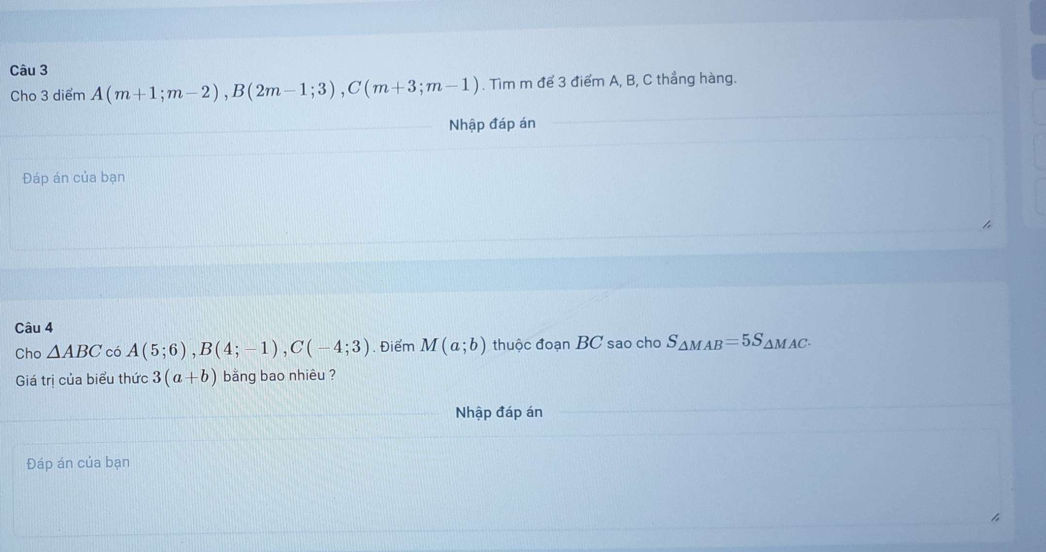 Cho 3 diểm A(m+1;m-2), B(2m-1;3), C(m+3;m-1). Tìm m để 3 điểm A, B, C thẳng hàng. 
Nhập đáp án 
Đáp án của bạn 
Câu 4 
Cho △ ABC có A(5;6), B(4;-1), C(-4;3). Điểm M(a;b) thuộc đoạn BC sao cho S_△ MAB=5S_△ MAC. 
Giá trị của biểu thức 3(a+b) bằng bao nhiêu ? 
Nhập đáp án 
Đáp án của bạn