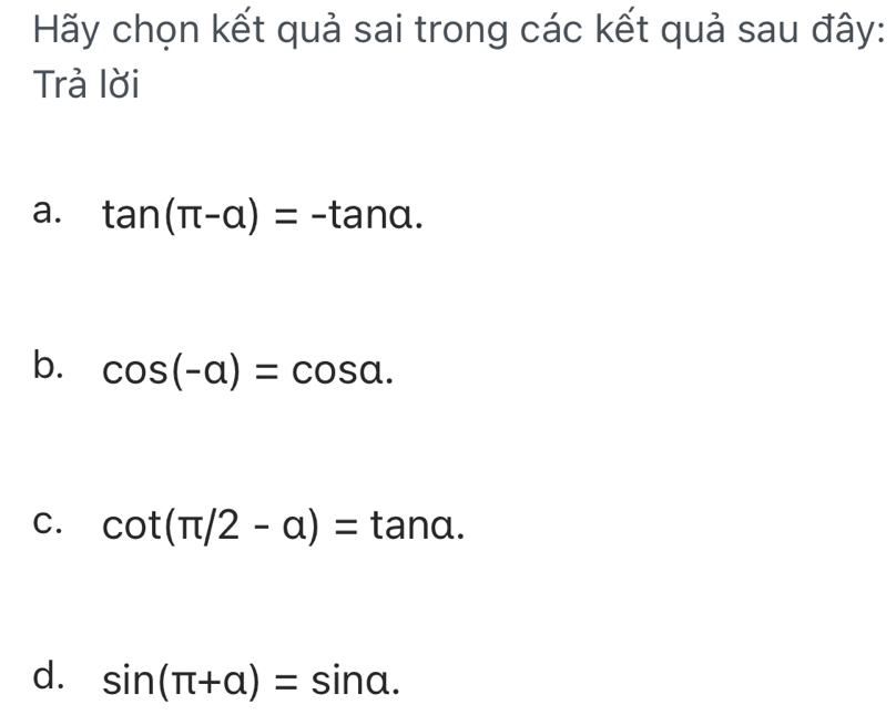 Hãy chọn kết quả sai trong các kết quả sau đây:
Trả lời
a. tan (π -alpha )=-tan alpha.
b. cos (-alpha )=cos alpha.
C. cot (π /2-a)=tan a.
d. sin (π +alpha )=sin alpha.