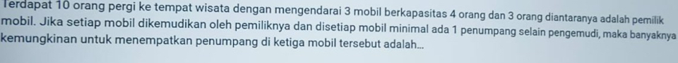 Terdapat 10 orang pergi ke tempat wisata dengan mengendarai 3 mobil berkapasitas 4 orang dan 3 orang diantaranya adalah pemilik 
mobil. Jika setiap mobil dikemudikan oleh pemiliknya dan disetiap mobil minimal ada 1 penumpang selain pengemudi, maka banyaknya 
kemungkinan untuk menempatkan penumpang di ketiga mobil tersebut adalah...