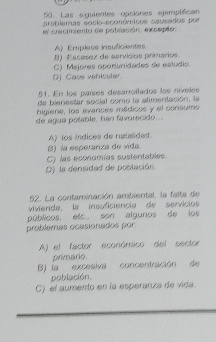 Las siguientes opciones ejemplifican
problemas socio económicos causados por
el crecimiento de población, excepto:
A) Empleos insuficientes.
B) Escasez de servícios primários
C) Mejores oportunidades de estudio
D) Caos vehicular.
51. En los países desarrollados los níveles
de bienestar social como la alimentación, la
higiene, los avances médicos y el consumo
de agua potable, han favorecido...
A) los índices de natalidad.
B) la esperanza de vida.
C) las economías sustentables.
D) la densidad de población.
52. La contaminación ambiental, la faíta de
vivienda, la insuficiencia de servicios
públicos, etc., son algunos de los
problemas ocasionados por:
A) el factor económico del sector
primario.
B) la excesiva concentración de
población.
C) el aumento en la esperanza de vida