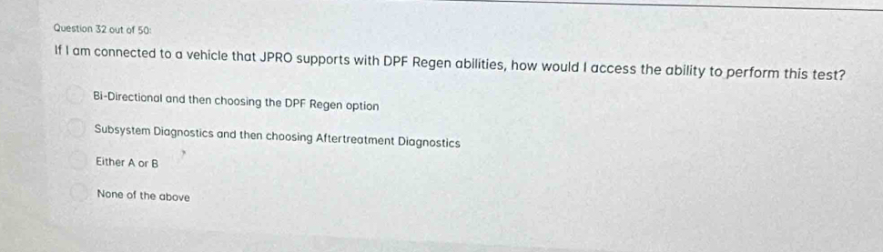 out of 50:
If I am connected to a vehicle that JPRO supports with DPF Regen abilities, how would I access the ability to perform this test?
Bi-Directional and then choosing the DPF Regen option
Subsystem Diagnostics and then choosing Aftertreatment Diagnostics
Either A or B
None of the above