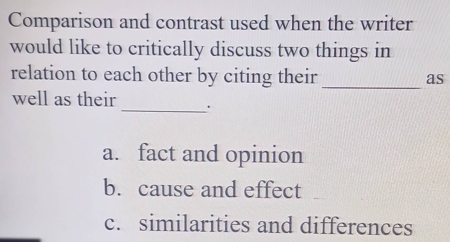 Comparison and contrast used when the writer
would like to critically discuss two things in
relation to each other by citing their_
as
_
well as their
a. fact and opinion
b. cause and effect
c. similarities and differences