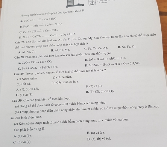 Phương trình hoá học của phản ứng tạo thành khí Z là
A. CuO+H_2to CuCu+H_2O.
B. Fe_2O_3+3H_2to 2Fe+3H_2O.
C. CuO+COxrightarrow rCu+CO_2.
D. 2HCl+CaCO_3to CaCl_2+CO_2+H_2O.
Câu 27. Cho dãy các kim loại sau: Al, Na, Fe, Cu,Zn,Ag,Mg g. Các kim loại trong dãy trên chỉ có thể được điều
chế theo phương pháp điện phản nóng chảy các hợp chất là
A. AI.Na.C B, Al, Na, Mg. C. Fe, Cu, Zn, Ag D. Na, Fe, Zn.
Câu 28. Phản ứng điều chế kim loại nào sau đây thuộc phản ứng thủy luyện?
A. CuO+COto Cu+CO_2. B. 2Al+3CuOto Al_2O_3+3Cu.
C. Fe+CuSO_4to FeSO_4+Cu. D. 2CuSO_4+2H_2Oto 2Cu+O_2+2H_2SO_4.
Câu 29. Trong tự nhiên, nguyên tố kim loại có thể được tìm thấy ở đâu?
(1) Nước ngầm. (2) Nước biển.
(3) Đất đá. (4) Cây xanh có hoa.
B. (2)va(3).
A. (1), (2) và (3).
C. (1) vả (3). D. (1),(2),(3)vee a(4).
Câu 30. Cho các phát biểu về tách kim loại;
(a) Đồng có thể được tách từ copper(II) oxide bằng cách nung nóng.
(b) Trong phương pháp điện phân nóng chảy aluminium oxide, có thể thu được nhôm nóng chảy ở điện cực
âm của bình điện phân.
(c) Kẽm có thể được tách từ zinc oxide bằng cách nung nóng zinc oxide với carbon.
Các phát biểu đúng là
A. (a) và (b). B. (a) và (c).
C. (b) và (c). D. (a), (b) vhat (c)