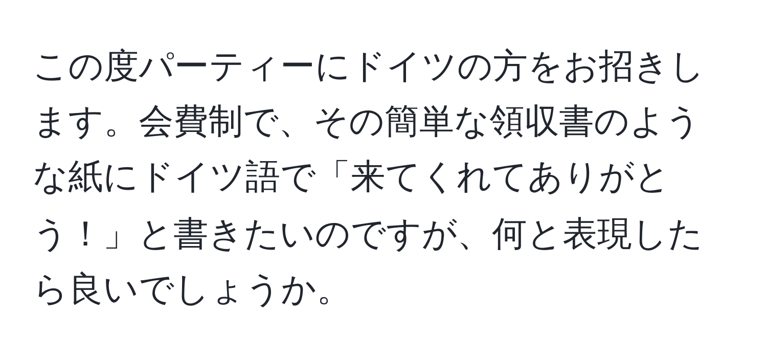 この度パーティーにドイツの方をお招きします。会費制で、その簡単な領収書のような紙にドイツ語で「来てくれてありがとう！」と書きたいのですが、何と表現したら良いでしょうか。