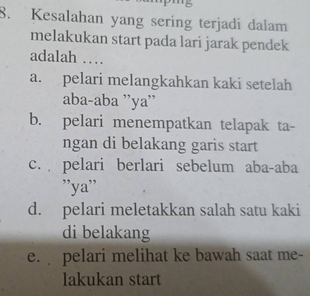 '8
8. Kesalahan yang sering terjadi dalam
melakukan start pada lari jarak pendek
adalah …
a. pelari melangkahkan kaki setelah
aba-aba ''ya''
b. pelari menempatkan telapak ta-
ngan di belakang garis start
c. pelari berlari sebelum aba-aba
''ya''
d. pelari meletakkan salah satu kaki
di belakang
e. pelari melihat ke bawah saat me-
lakukan start