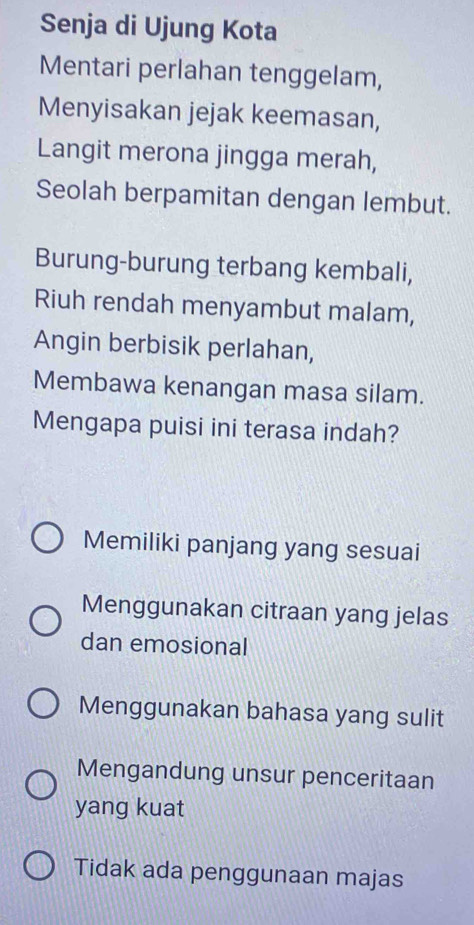 Senja di Ujung Kota
Mentari perlahan tenggelam,
Menyisakan jejak keemasan,
Langit merona jingga merah,
Seolah berpamitan dengan lembut.
Burung-burung terbang kembali,
Riuh rendah menyambut malam,
Angin berbisik perlahan,
Membawa kenangan masa silam.
Mengapa puisi ini terasa indah?
Memiliki panjang yang sesuai
Menggunakan citraan yang jelas
dan emosional
Menggunakan bahasa yang sulit
Mengandung unsur penceritaan
yang kuat
Tidak ada penggunaan majas