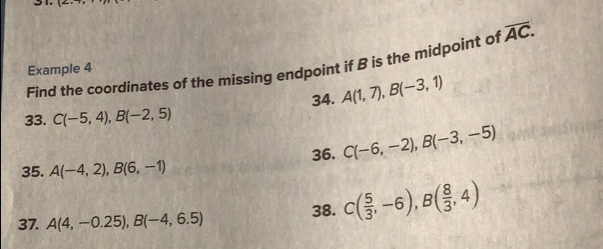 14, 
Find the coordinates of the missing endpoint if B is the midpoint of overline AC. 
Example 4 
33. C(-5,4), B(-2,5) 34. A(1,7), B(-3,1)
35. A(-4,2), B(6,-1) 36. C(-6,-2), B(-3,-5)
37. A(4,-0.25), B(-4,6.5) 38. C( 5/3 ,-6), B( 8/3 ,4)