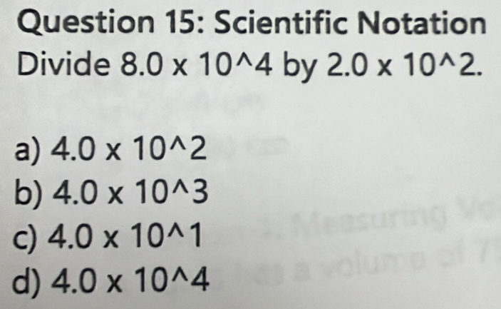 Scientific Notation
Divide 8.0* 10^(wedge)4 by 2.0* 10^(wedge)2.
a) 4.0* 10^(wedge)2
b) 4.0* 10^(wedge)3
c) 4.0* 10^(wedge)1
d) 4.0* 10^(wedge)4