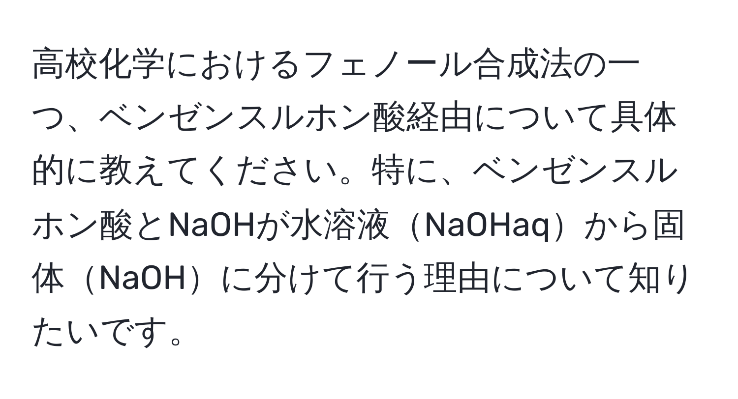 高校化学におけるフェノール合成法の一つ、ベンゼンスルホン酸経由について具体的に教えてください。特に、ベンゼンスルホン酸とNaOHが水溶液NaOHaqから固体NaOHに分けて行う理由について知りたいです。