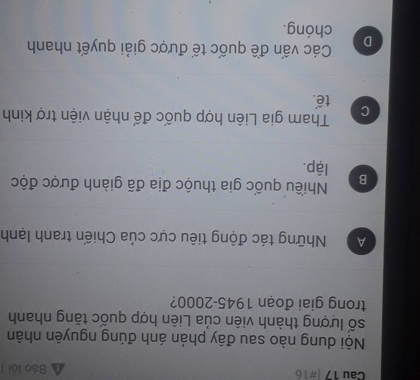 #16
Báo loi |
Nội dung nào sau đây phản ánh đúng nguyên nhân
số lượng thành viên của Liên hợp quốc tăng nhanh
trong giai đoạn 1945-2000?
A Những tác động tiêu cực của Chiến tranh lạnh
B
Nhiều quốc gia thuộc địa đã giành được độc
lập.
C
Tham gia Liên hợp quốc để nhận viện trợ kinh
tế.
D
Các vấn đề quốc tế được giải quyết nhanh
chóng.