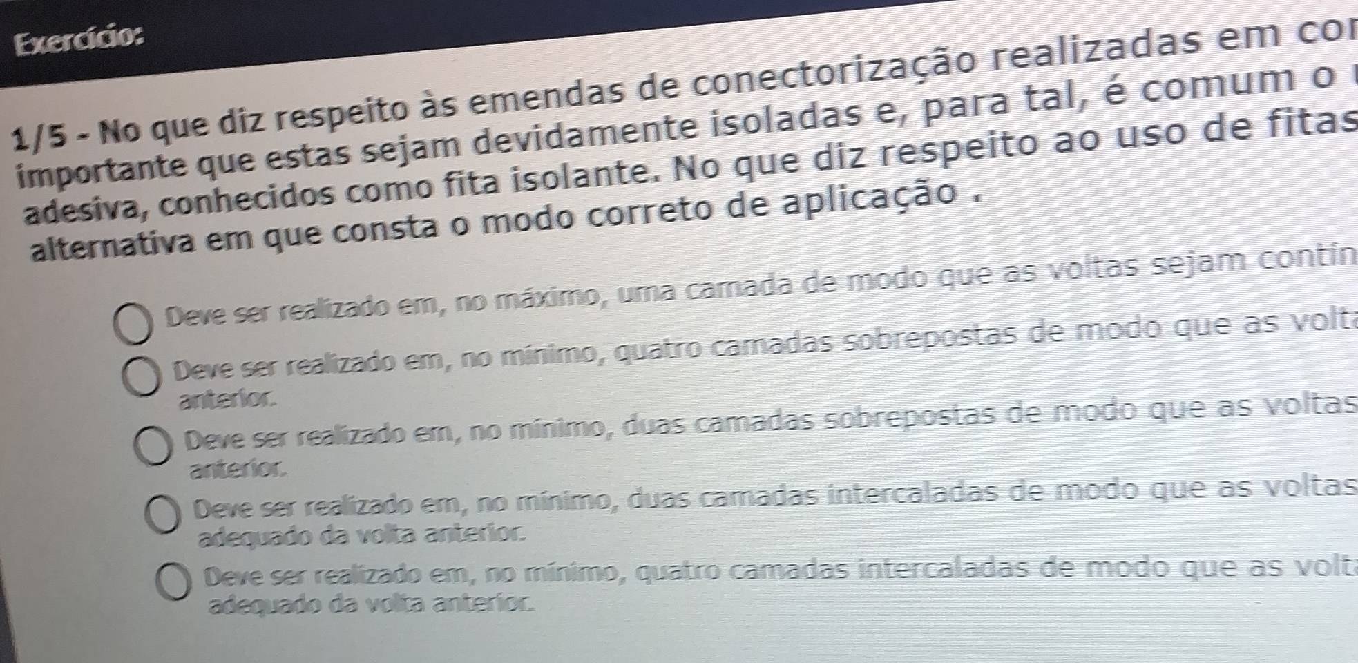 Exercício:
1/5 - No que diz respeito às emendas de conectorização realizadas em cor
importante que estas sejam devidamente isoladas e, para tal, é comum o 1
adesiva, conhecidos como fita isolante. No que diz respeito ao uso de fitas
alternativa em que consta o modo correto de aplicação.
Deve ser realizado em, no máximo, uma camada de modo que as voltas sejam contín
Deve ser realizado em, no mínimo, quatro camadas sobrepostas de modo que as voltá
anterior.
Deve ser realizado em, no mínimo, duas camadas sobrepostas de modo que as voltas
anterior
Deve ser realizado em, no mínimo, duas camadas intercaladas de modo que as voltas
adequado da volta anterior.
Deve ser realizado em, no mínimo, quatro camadas intercaladas de modo que as volt
adequado da volta anterior.