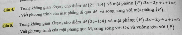 Trong không gian Oxyz , cho điểm M(2;-1;4) và mặt phẳng (P):3x-2y+z+1=0
Viết phương trình của mặt phẳng đi qua M và song song với mặt phẳng (P) 
Câu 5. Trong không gian Oxyz , cho điểm M(2;-1;4) và mặt phẳng (P) ):3x-2y+z+1=0. Viết phương trình của mặt phẳng qua M, song song với Ox và vuông góc với (P)