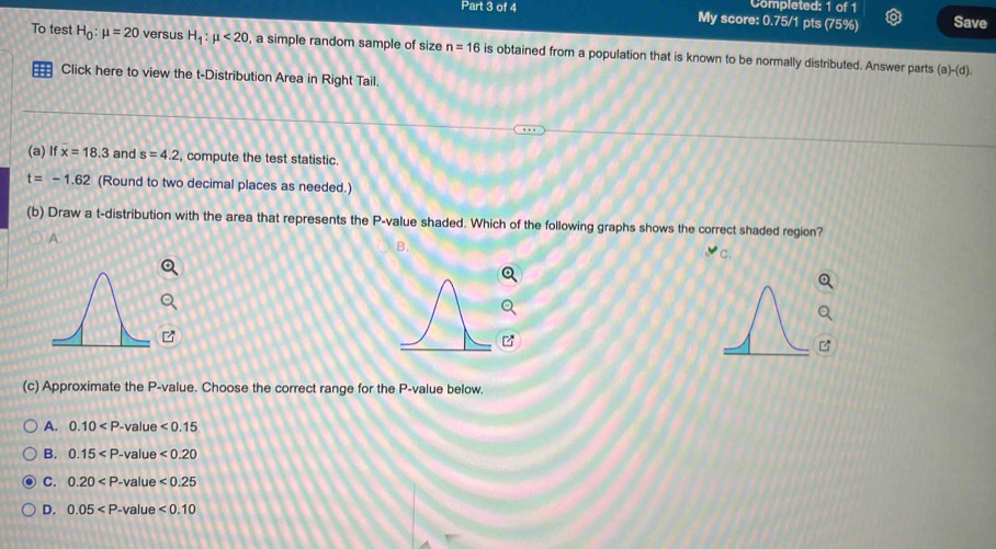 Completed: 1 of 1
Part 3 of 4 My score: 0.75/1 pts (75%) Save
To test H_0:mu =20 versus H_1:mu <20</tex> , a simple random sample of size n=16 is obtained from a population that is known to be normally distributed. Answer parts
(a)-(d). 
= Click here to view the t-Distribution Area in Right Tail.
(a) If x=18.3 and s=4.2 compute the test statistic.
t=-1.62 (Round to two decimal places as needed.)
(b) Draw a t-distribution with the area that represents the P -value shaded. Which of the following graphs shows the correct shaded region?
A.
B.
C.

(c) Approximate the P -value. Choose the correct range for the P -value below.
A. 0.10
B. 0.15
C. 0.20
D. 0.05