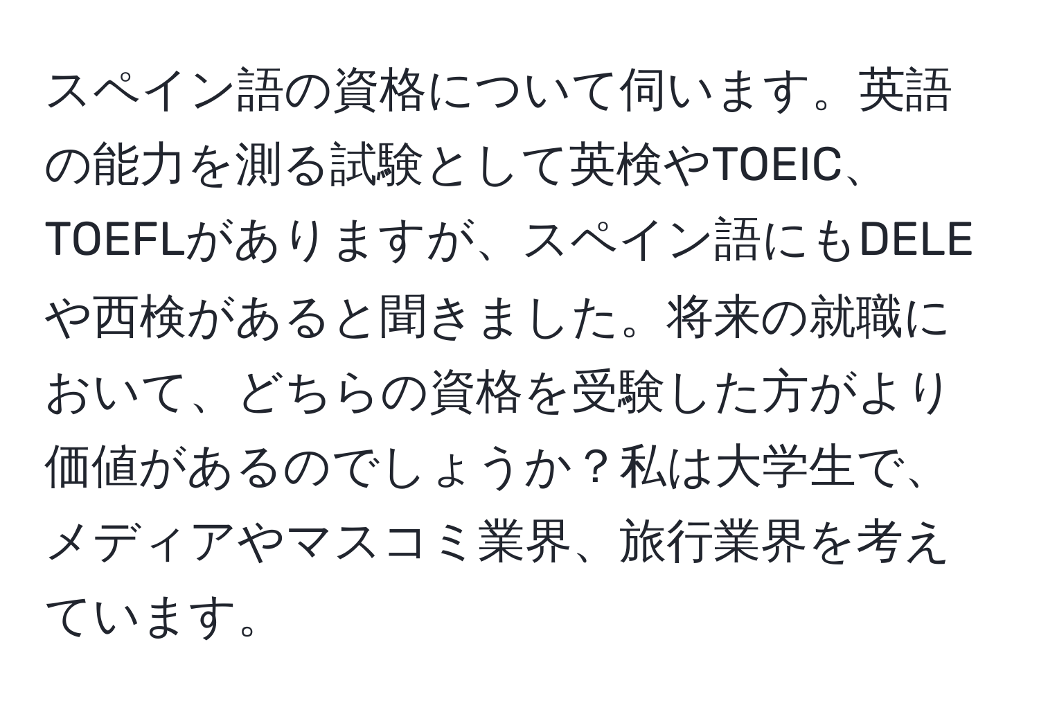 スペイン語の資格について伺います。英語の能力を測る試験として英検やTOEIC、TOEFLがありますが、スペイン語にもDELEや西検があると聞きました。将来の就職において、どちらの資格を受験した方がより価値があるのでしょうか？私は大学生で、メディアやマスコミ業界、旅行業界を考えています。