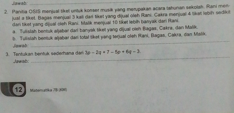 Jawab:_ 
2. Panitia OSIS menjual tiket untuk konser musik yang merupakan acara tahunan sekolah. Rani men- 
jual a tiket. Bagas menjual 3 kali dari tiket yang dijual oleh Rani. Cakra menjual 4 tiket lebih sedikit 
dari tiket yang dijual oleh Rani. Malik menjual 10 tiket lebih banyak dari Rani. 
a、 Tulislah bentuk aljabar dari banyak tiket yang dijual oleh Bagas, Cakra, dan Malik. 
_ 
b. Tulislah bentuk aljabar dari total tiket yang terjual oleh Rani, Bagas, Cakra, dan Malik. 
Jawab: 
3. Tentukan bentuk sederhana dari 3p-2q+7-5p+6q-3. 
Jawab: 
_ 
12 Matematika 7B (KM)