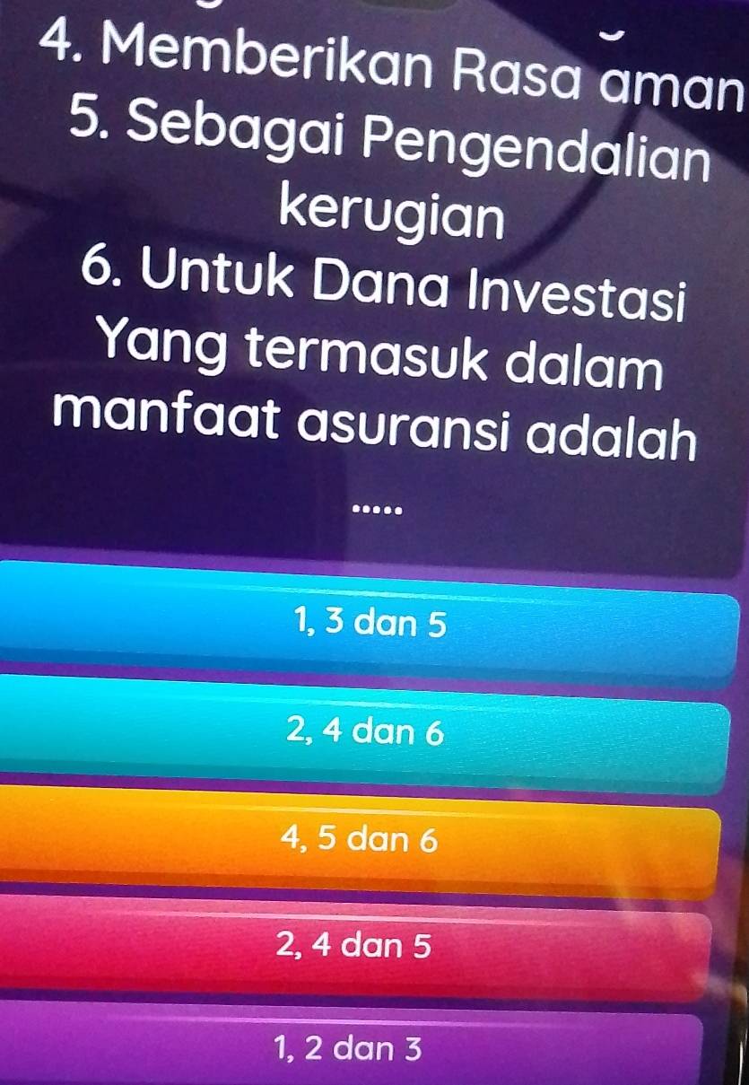 Memberikan Rasa aman
5. Sebagai Pengendalian
kerugian
6. Untuk Dana Investasi
Yang termasuk dalam
manfaat asuransi adalah
.....
1, 3 dan 5
2, 4 dan 6
4, 5 dan 6
2, 4 dan 5
1, 2 dan 3