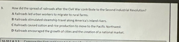 How did the spread of railroads after the Civil War contribute to the Second industrial Revolution?
A Railroads led urban workers to migrate to rural farms.
B Railroads stimulated steamship travel along America’s inland rivers.
C Railroads caused cotton and rice production to move to the Pacific Northwest.
D Railroads encouraged the growth of cities and the creation of a national market.
SS.912.A 3.3 Compare th