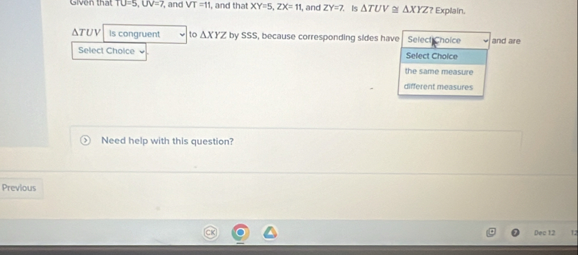 Given that TU=5, UV=7 , and VT=11 , and that XY=5, ZX=11 , and ZY=7 Is △ TUV≌ △ XYZ? Explain.
ΔTUV Is congruent to △ XYZ by SSS, because corresponding sides have Select Choice and are 
Select Cholce Select Cholce 
the same measure 
different measures 
Need help with this question? 
Previous 
Dec 12 L