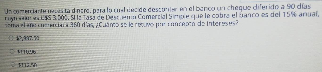 Un comerciante necesita dinero, para lo cual decide descontar en el banco un cheque diferido a 90 días
cuyo valor es U $S 3.000. Si la Tasá de Descuento Comercial Simple que le cobra el banco es del 15% anual,
toma el año comercial a 360 días, ¿Cuánto se le retuvo por concepto de intereses?
$2,887.50
$110.96
$112.50