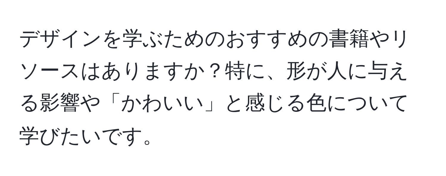 デザインを学ぶためのおすすめの書籍やリソースはありますか？特に、形が人に与える影響や「かわいい」と感じる色について学びたいです。