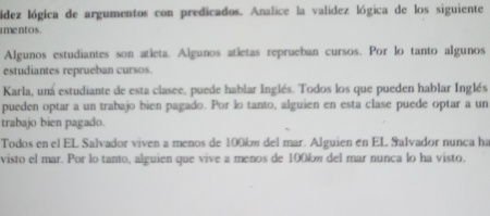 lídez lógica de argumentos con predicados. Analice la validez lógica de los siguiente 
i mentos. 
Algunos estudiantes son atieta. Algunos atietas reprueban cursos. Por lo tanto algunos 
estudiantes reprueban cursos. 
Karla, uná estudiante de esta clasee, puede hablar Inglés. Todos los que pueden hablar Inglés 
pueden optar a un trabajo bien pagado. Por lo tanto, alguien en esta clase puede optar a un 
trabajo bien pagado. 
Todos en el EL Salvador viven a menos de 100km del mar. Alguien en EL Salvador nunca ha 
visto el mar. Por lo tanto, alguien que vive a menos de 100km del mar nunca lo ha visto,