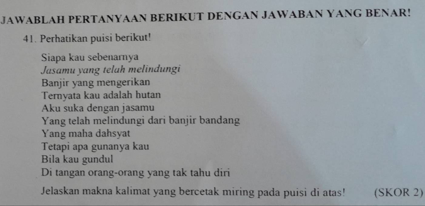 JAWABLAH PERTANYAAN BERIKUT DENGAN JAWABAN YANG BENAR! 
41. Perhatikan puisi berikut! 
Siapa kau sebenarnya 
Jasamu yang telah melindungi 
Banjir yang mengerikan 
Ternyata kau adalah hutan 
Aku suka dengan jasamu 
Yang telah melindungi dari banjir bandang 
Yang maha dahsyat 
Tetapi apa gunanya kau 
Bila kau gundul 
Di tangan orang-orang yang tak tahu diri 
Jelaskan makna kalimat yang bercetak miring pada puisi di atas! (SKOR 2)