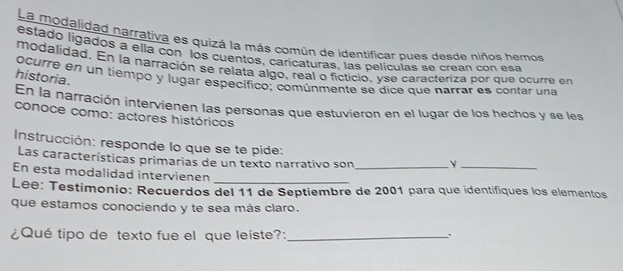 La modalidad narrativa es quizá la más común de identificar pues desde niños hemos 
estado ligados a ellá con los cuentos, caricaturas, las películas se crean con esa 
modalidad. En la narración se relata algo, real o ficticio, yse caracteriza por que ocurre en 
historia. 
ocurre en un tiempó y lugar específico; comúnmente se dice que narrar es contar una 
En la narración intervienen las personas que estuvieron en el lugar de los hechos y se les 
conoce como: actores históricos 
Instrucción: responde lo que se te pide: 
Las características primarias de un texto narrativo son_ 
_ 
En esta modalidad intervienen 
Lee: Testimonio: Recuerdos del 11 de Septiembre de 2001 para que identifiques los elementos 
que estamos conociendo y te sea más claro. 
¿Qué tipo de texto fue el que leiste?:_ .