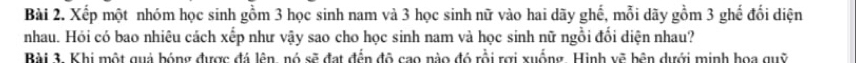 Xếp một nhóm học sinh gồm 3 học sinh nam và 3 học sinh nữ vào hai dãy ghế, mỗi dãy gồm 3 ghế đổi diện 
nhau. Hỏi có bao nhiêu cách xếp như vậy sao cho học sinh nam và học sinh nữ ngồi đổi diện nhau? 
Bài 3. Khi một quả bóng được đá lên, nó sẽ đạt đến đô cao nào đó rồi rợi xuống. Hình vẽ bên dưới minh hoa quỹ