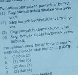 Perhatikan pernyataan-pernyataan berikut!
(1) Segi banyak selalu dibatasi oleh garis
lurus.
(2) Segi banyak berbentuk kurva meling-
kar.
(3) Segi banyak berbentuk kurva lurus.
(4) Segi banyak dapat berbentuk kurva
terbuka.
Pernyataan yang benar tentang segi ba-
nyak ditunjukkan oleh nomor .... (HOTS)
a. (1) dan (2)
b. (1) dan (3)
c. (2) dan (3)
d. (3) dan (4)
r berik ut !