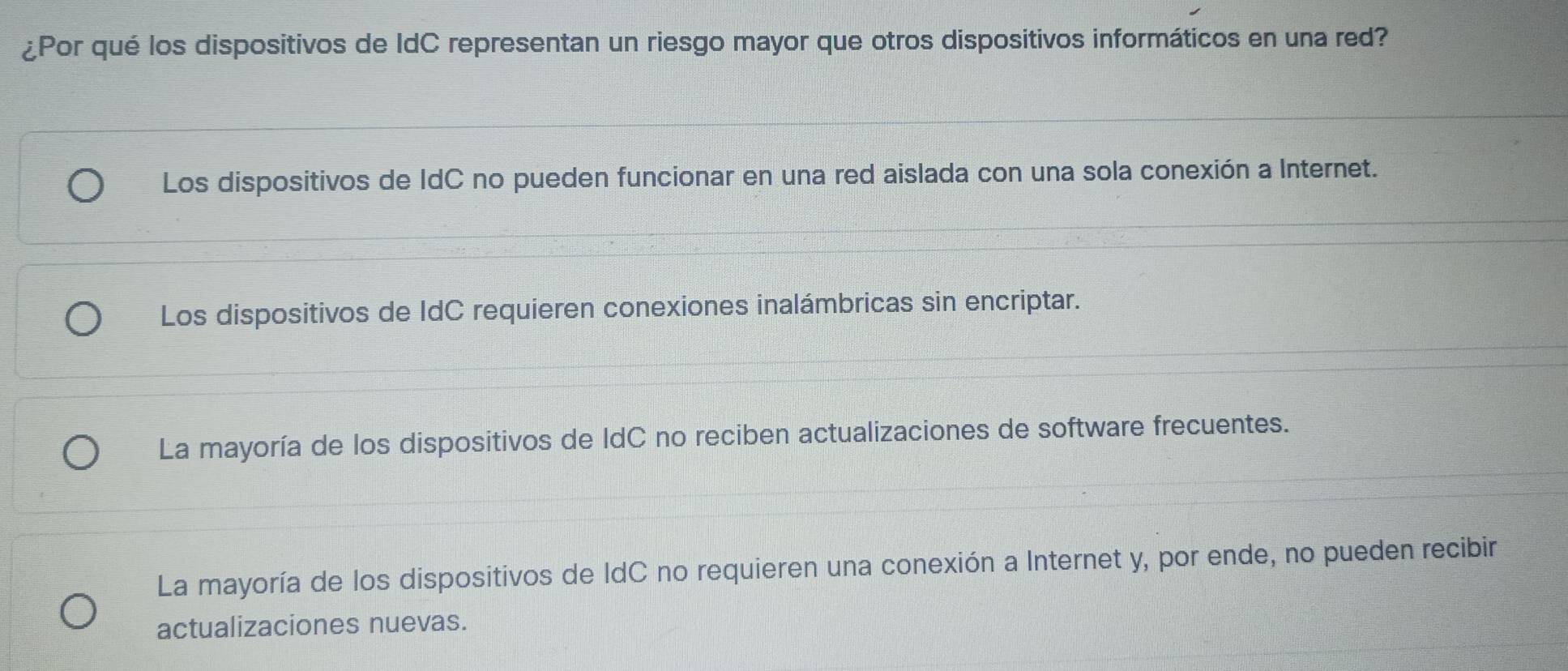 ¿Por qué los dispositivos de IdC representan un riesgo mayor que otros dispositivos informáticos en una red?
Los dispositivos de IdC no pueden funcionar en una red aislada con una sola conexión a Internet.
Los dispositivos de IdC requieren conexiones inalámbricas sin encriptar.
La mayoría de los dispositivos de IdC no reciben actualizaciones de software frecuentes.
La mayoría de los dispositivos de IdC no requieren una conexión a Internet y, por ende, no pueden recibir
actualizaciones nuevas.