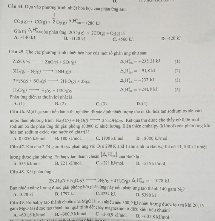 Dựa vào phương trình nhiệt hóa học của phản ứng sau:
CO_2(g)to CO(g)+ 1/2 O_2(g)△ _1H_(298)°=+280kJ
Giá trị △ _rH_(298)° của phản ứng: 2CO_2(g)to 2CO(g)+O_2(g) 1:
A. +140 kJ. B. -1120 kJ. C. +560 kJ. D. -420 kJ.
Câu 45. Cho các phương trình nhiệt hóa học của một số phản ứng như sau:
ZnSO_4(s)to ZnO(s)+SO_3(g) (1)
downarrow H_(298)^0=+235,21kJ
3H_2(g)+N_2(g)to 2NH_3(g) (2)
1 H_(298)^0=-91,8kJ
2H_2S(g)+SO_2(g)to 2H_2O(g)+3S(s) (3)
△ H_(298)^0=-237kJ
△ _rH_(298)^0=+241,8kJ
H_2O(g)to H_2(g)+1/2O_2(g) (4)
Phản ứng diễn ra thuận lợi nhất là
A. (1). B. (2). C. (3). D. (4).
Câu 46. Một học sinh tiến hành thí nghiệm để xác định nhiệt lượng tỏa ra khi hòa tan sodium oxide vào
nước theo phương trình: Na_2O(s)+H_2O(l)to 2NaOH(aq) 0. Kết quả thu được cho thấy cứ 0,06 mol
sodium oxide phản ứng thì giải phóng 10,800 kJ nhiệt lượng. Biến thiên enthalpy (kJ/mol) của phản ứng khi
hòa tan sodium oxide vào nước có giá trị là
A. 0,0056 kJ/mol. B. 180 kJ/mol. C. 1800 kJ/mol. D. 18000 kJ/mol.
Câu 47. Khi cho 2,74 gam 1 3 a(s) phản ứng với O_2 ở 298 K and 1 atm sinh ra BaO(s) thì có 11,100 kJ nhiệt
lượng được giải phóng. Enthapy tạo thành chuẩn (△ _fH_(298)^0) của BaO là
A. 555 kJ/mol. B. 221 kJ/mol. C. -221 kJ/mol. D. −555 kJ/mol.
Câu 48. Xét phản ứng:
2N_2H_4(l)+N_2O_4(l)to 3N_2(g)+4H_2O(g)△ _rH_(298)^0=-1078kJ.
Bao nhiêu năng lượng được giải phóng bởi phản ứng này nếu phản ứng tạo thành 140 gam N_2 ?
A. 1078 kJ. B. 1797 kJ. C. 3234 kJ. D. 5390 kJ.
Câu 49. Enthalpy tạo thành chuẩn của MgO là bao nhiêu nếu 300,9 kJ nhiệt lượng được tạo ra khi 20,15
gam MgO (s) được tạo thành bởi quá trình đốt cháy magnesium ở điều kiện tiêu chuẩn?
A. -601,8 kJ/mol. B. −300,9 kJ/mol. C. +300,9 kJ/mol. D. +601,8 kJ/mol.
i slau sủn nhản é