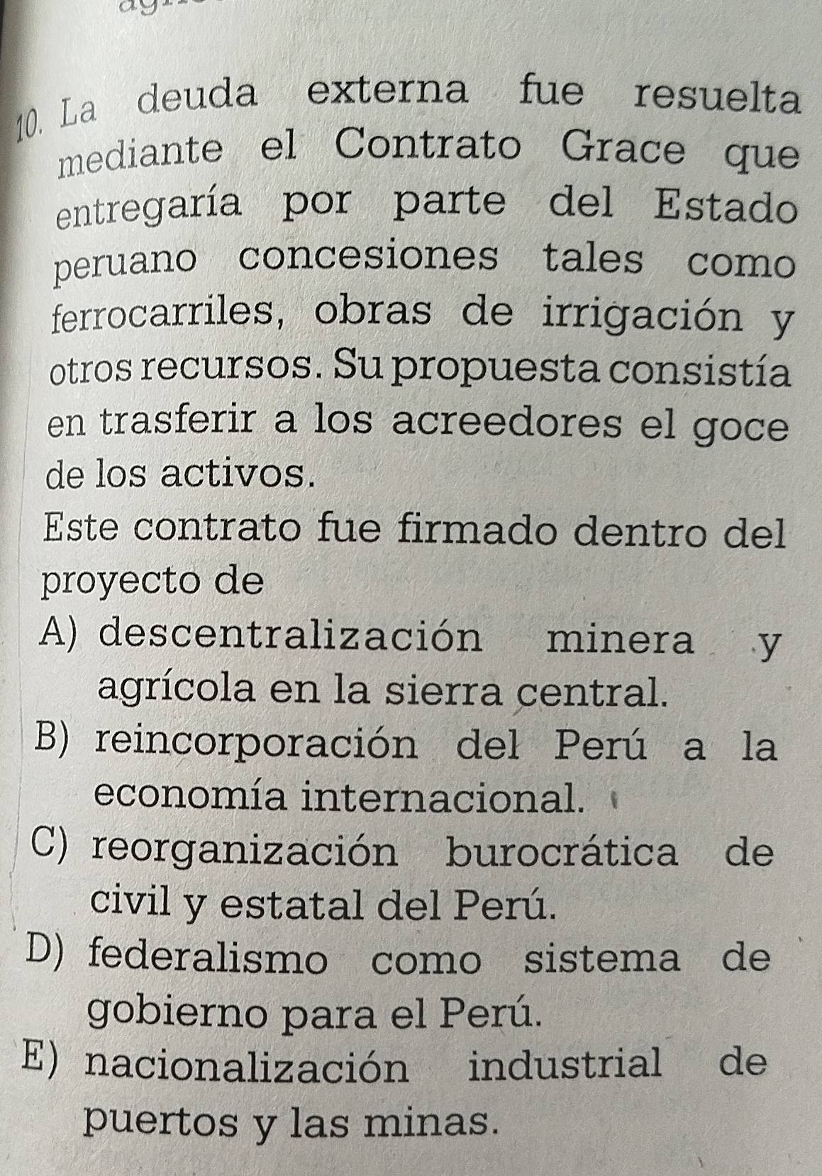 ay
10. La deuda externa fue resuelta
mediante el Contrato Grace que
entregaría por parte del Estado
peruano concesiones tales como
ferrocarriles, obras de irrigación y
otros recursos. Su propuesta consistía
en trasferir a los acreedores el goce
de los activos.
Este contrato fue firmado dentro del
proyecto de
A) descentralización minera y
agrícola en la sierra central.
B) reincorporación del Perú a la
economía internacional.
C) reorganización burocrática de
civil y estatal del Perú.
D) federalismo como sistema de
gobierno para el Perú.
E) nacionalización industrial de
puertos y las minas.