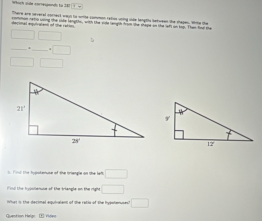 Which side corresponds to 28? ?
There are several correct ways to write common ratios using side lengths between the shapes. Write the
common ratio using the side lengths, with the side length from the shape on the left on top. Then find the
decimal equivalent of the ratios.
□ □
_:_ =□
□  □
b. Find the hypotenuse of the triangle on the left □
Find the hypotenuse of the triangle on the right □
What is the decimal equivalent of the ratio of the hypotenuses? □
Question Help:  Video