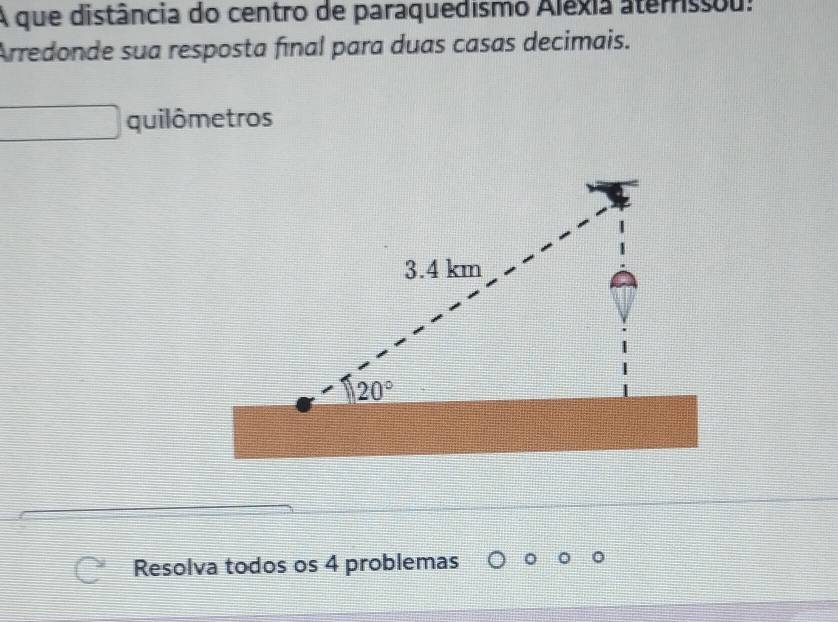 A que distância do centro de paraquedismo Aléxia aterrissou:
Arredonde sua resposta fınal para duas casas decimais.
quilômetros
Resolva todos os 4 problemas