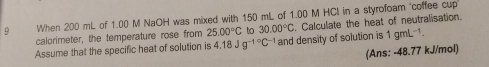 When 200 mL of 1.00 M NaOH was mixed with 150 mL of 1.00 M HCl in a styrofoam "coffee cup 
Assume that the specific heat of solution is 4.18Jg^(-1^circ)C^(-1) and density of solution is . Calculate the heat of neutralisation. 
calorimeter, the temperature rose from 25.00°C to 30.00°C 1gmL^(-1)
(Ans: -48.77 kJ/mol)