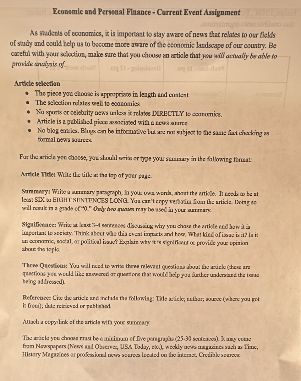 Economic and Personal Finance - Current Event Assignment 
As students of economics, it is important to stay aware of news that relates to our fields 
of study and could help us to become more aware of the economic landscape of our country. Be 
careful with your selection, make sure that you choose an article that you will actually be able to 
provide analysis of. 
Article selection 
The piece you choose is appropriate in length and content 
The selection relates well to economics 
No sports or celebrity news unless it relates DIRECTLY to economics. 
Article is a published piece associated with a news source 
No blog entries. Blogs can be informative but are not subject to the same fact checking as 
formal news sources. 
For the article you choose, you should write or type your summary in the following format: 
Article Title: Write the title at the top of your page. 
Summary: Write a summary paragraph, in your own words, about the article. It needs to be at 
least SIX to EIGHT SENTENCES LONG. You can’t copy verbatim from the article. Doing so 
will result in a grade of “ 0.” Only two quotes may be used in your summary. 
Significance: Write at least 3-4 sentences discussing why you chose the article and how it is 
important to society. Think about who this event impacts and how. What kind of issue is it? Is it 
an economic, social, or political issue? Explain why it is significant or provide your opinion 
about the topic. 
Three Questions: You will need to write three relevant questions about the article (these are 
questions you would like answered or questions that would help you further understand the issue 
being addressed). 
Reference: Cite the article and include the following: Title article; author; source (where you got 
it from); date retrieved or published. 
Attach a copy/link of the article with your summary. 
The article you choose must be a minimum of five paragraphs (25-30 sentences). It may come 
from Newspapers (News and Observer, USA Today, etc.), weekly news magazines such as Time, 
History Magazines or professional news sources located on the internet. Credible sources: