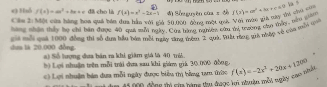 Đo thị hăm số có to 
lā 5 
e) Haỗ f(x)=ax^2+bx+c dã cho là f(x)=x^2-2x-1 d) Sốnguyên của x đề f(x)=ax^2+bx+c≤ 0 nì chú của 
Cầu 2:Một cửa háng hoa quả bán dưa hầu với giá 50.000 đồng một quả. 
hang nhân thấy họ chỉ bản được 40 quả mỗi ngày, Cửa hàng nghiên cứu thị trường cho thấy, nếu giám 
giả mỗi quả 1000 đồng thi số dựa hầu bán mỗi ngày tăng thêm 2 quả. Biết rằng giá nhập về của mỗi quả 
dua là 20,000 đồng. 
a) Số lượng dưa bán ra khi giảm giá là 40 trái. 
) Lợi nhuận trên mỗi trái dưa sau khi giảm giá 30.000 đồng. 
c) Lợi nhuận bán đưa mỗi ngày được biểu thị bằng tam thức f(x)=-2x^2+20x+1200
* 5 đ ộ ng thi c ửa hàng thu được lợi nhuận mỗi ngày cao nhất