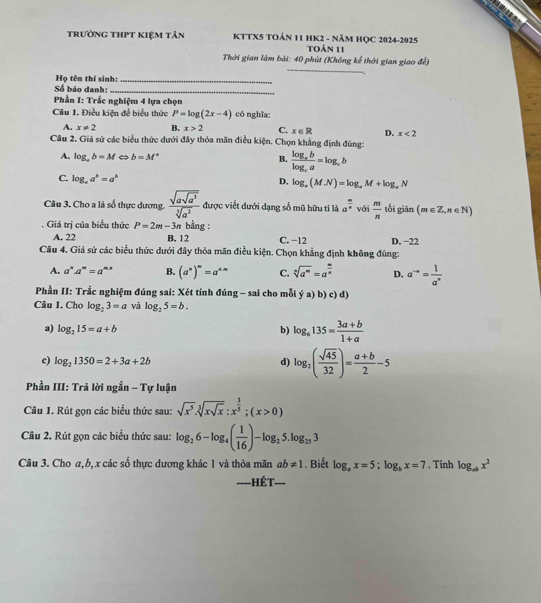 trường tHPT kIệm tân KTTX5 TOÁN 11 HK2 - NăM HỌC 2024-2025
toán 11
Thời gian làm bài: 40 phút (Không kể thời gian giao đề)
Họ tên thí sinh:_
Số báo danh:_
Phần I: Trắc nghiệm 4 lựa chọn
Câu 1. Điều kiện để biểu thức P=log (2x-4) có nghĩa:
A. x!= 2 B. x>2
C. x∈ R
D. x<2</tex>
Câu 2. Giả sử các biểu thức dưới đây thỏa mãn điều kiện. Chọn khẳng định đúng:
A. log _ab=M ← b=M^a B. frac log _ablog _ca=log _cb
C. log _aa^b=a^b
D. log _a(M.N)=log _aM+log _aN
Câu 3. Cho a là số thực dương. frac sqrt(asqrt a^3)sqrt[3](a^2) được viết dưới dạng số mũ hữu ti là a^(frac m)nvoi m/n  tối giản (m∈ Z,n∈ N)
Giá trị của biểu thức P=2m-3n bằng :
A. 22 B. 12 C. -12 D. −22
Câu 4. Giả sử các biểu thức dưới đây thỏa mãn điều kiện. Chọn khẳng định không đúng:
A. a^n.a^m=a^(m.n) B. (a^n)^m=a^(n.m) C. sqrt[n](a^m)=a^(frac m)n
D. a^(-n)= 1/a^n 
Phần II: Trắc nghiệm đúng sai: Xét tính đúng - sai cho mỗi ya)b)c) d

Câu 1. Cho log _23=a và log _25=b.
a) log _215=a+b b) log _6135= (3a+b)/1+a 
c) log _21350=2+3a+2b d) log _2( sqrt(45)/32 )= (a+b)/2 -5
Phần III: Trả lời ngắn - Tự luận
Câu 1. Rút gọn các biểu thức sau: sqrt(x^5)· sqrt[3](xsqrt x):x^(frac 3)5;(x>0)
Câu 2. Rút gọn các biểu thức sau: log _26-log _4( 1/16 )-log _25.log _253
Câu 3. Cho a,b, x các số thực dương khác 1 và thỏa mãn ab!= 1. Biết log _ax=5;log _bx=7. Tính log _abx^2
====HÉT===