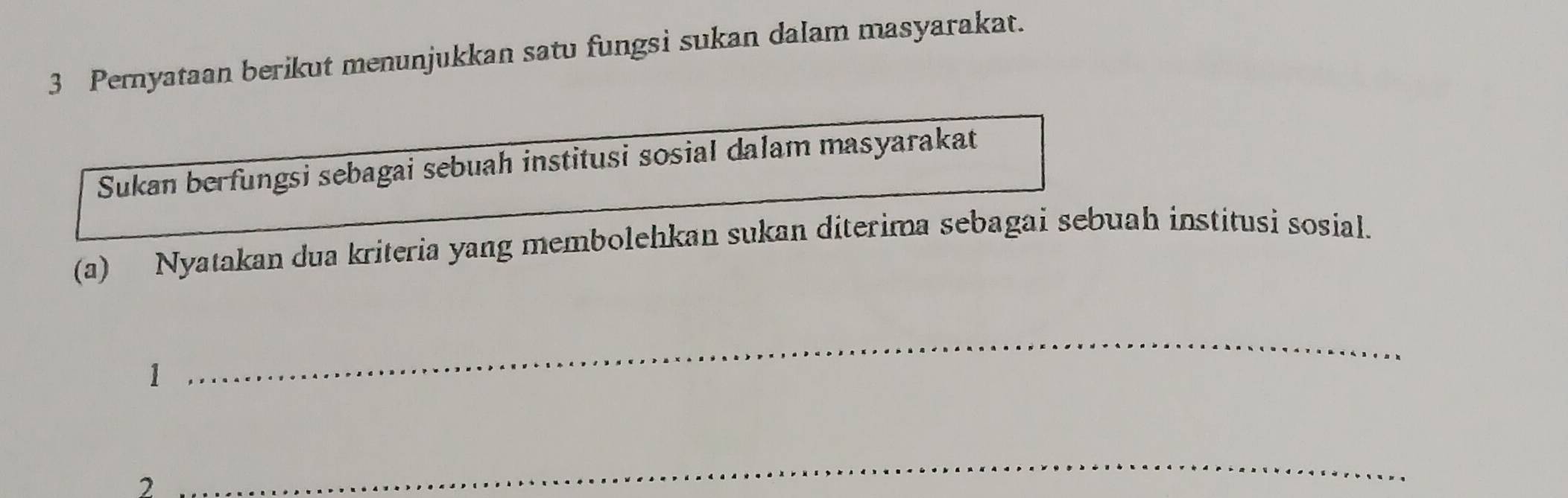 Pernyataan berikut menunjukkan satu fungsi sukan dalam masyarakat. 
Sukan berfungsi sebagai sebuah institusi sosial dalam masyarakat 
(a) Nyatakan dua kriteria yang membolehkan sukan diterima sebagai sebuah institusi sosial. 
1 
_ 
2 
_