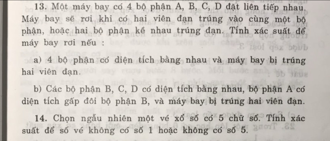 Một máy bay có 4 bộ phận A, B, C, D đặt liên tiếp nhau. 
Máy bay sẽ rơi khi có hai viên đạn trúng vào cùng một bộ 
phận, hoặc hai bộ phận kề nhau trúng đạn. Tính xác suất để 
máy bay rơi nếu : 
a) 4 bộ phận có diện tích bằng nhau và máy bay bị trúng 
hai viên đạn. 
b) Các bộ phận B, C, D có diện tích bằng nhau, bộ phận A có 
diện tích gấp đôi bộ phận B, và máy bay bị trúng hai viên đạn. 
14. Chọn ngẫu nhiên một vé xổ số có 5 chữ số. Tính xác
suất để số vé không có số 1 hoặc không có số 5.