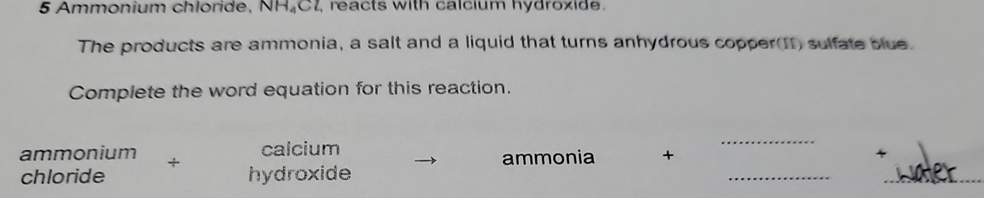 Ammonium chloride, NH₄C1, reacts with calcium hydroxide. 
The products are ammonia, a salt and a liquid that turns anhydrous copper(I) sulfate blue. 
Complete the word equation for this reaction. 
calcium 
_ 
ammonium + ammonia + 
chloride hydroxide 
__