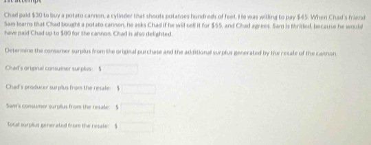 Chad paid $30 to buy a potato cannon, a cylinder that shoots potatoes hundreds of feet. He was willing to pay $45. When Chad's friend 
Sam learns that Chad bought a potato cannon, he asks Chad if he will sell it for $55, and Chad agrees. Sam is thrilled, because he would 
have paid Chad up to $40 for the cannon. Chad is also delighted. 
Determine the consumer surplus from the original purchase and the additional surplus generated by the resale of the cannon 
Chad's original consumer surplus $
Chad's producer surplus from the resale: $
Sam's consumer surplus from the resale: $
Total surplus generated from the resale: $