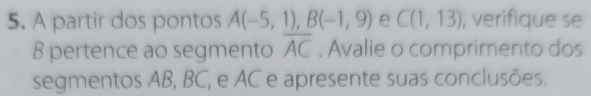 A partir dos pontos A(-5,1), B(-1,9) e C(1,13) , verifique se 
B pertence ao segmento overline AC. Avalie o comprimento dos 
segmentos AB, BC, e AC e apresente suas conclusões.