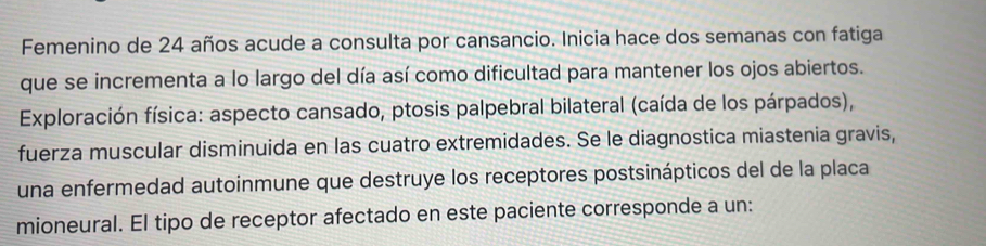 Femenino de 24 años acude a consulta por cansancio. Inicia hace dos semanas con fatiga 
que se incrementa a lo largo del día así como dificultad para mantener los ojos abiertos. 
* Exploración física: aspecto cansado, ptosis palpebral bilateral (caída de los párpados), 
fuerza muscular disminuida en las cuatro extremidades. Se le diagnostica miastenia gravis, 
una enfermedad autoinmune que destruye los receptores postsinápticos del de la placa 
mioneural. El tipo de receptor afectado en este paciente corresponde a un: