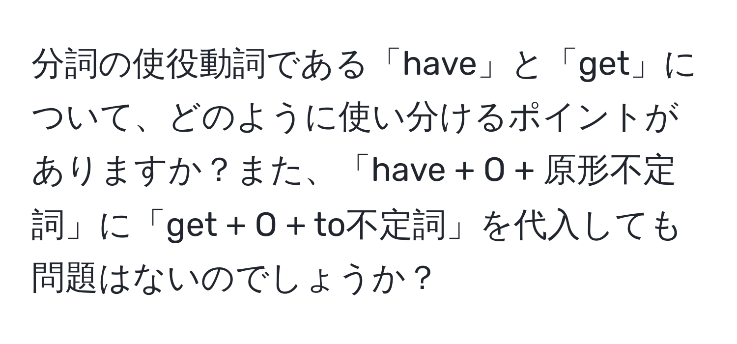 分詞の使役動詞である「have」と「get」について、どのように使い分けるポイントがありますか？また、「have + O + 原形不定詞」に「get + O + to不定詞」を代入しても問題はないのでしょうか？