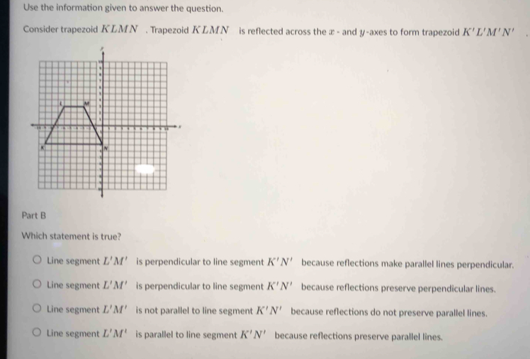 Use the information given to answer the question.
Consider trapezoid KLMN. Trapezoid KLMN is reflected across the æ - and y -axes to form trapezoid K'L'M'N'
Part B
Which statement is true?
Line segment L'M' is perpendicular to line segment K'N' because reflections make parallel lines perpendicular.
Line segment L'M' is perpendicular to line segment K'N' because reflections preserve perpendicular lines.
Line segment L'M' is not parallel to line segment K'N' because reflections do not preserve parallel lines.
Line segment L'M' is parallel to line segment K'N' because reflections preserve parallel lines.