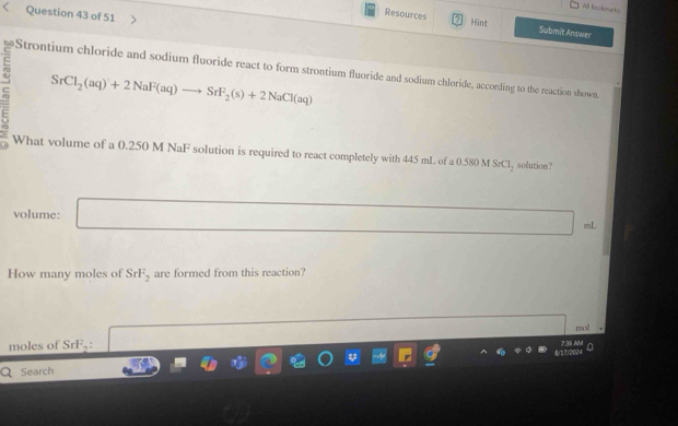 All bockimako 
Question 43 of 51 
Resources Hint Submit Answer 
≌Strontium chloride and sodium fluoride react to form strontium fluoride and sodium chloride, according to the reaction shown.
SrCl_2(aq)+2NaF(aq)to SrF_2(s)+2NaCl(aq)
What volume of a 0.250 M NaF solution is required to react completely with 445 mL of a 0.580 M SrCl_2 solution? 
volume: □
mL
How many moles of SrF_2 are formed from this reaction? 
moles of Sr F_2 □ mol
0 
Search