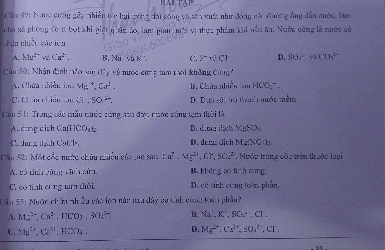 BAI TAP
Câu 49: Nước cứng gây nhiều tác hại trong đời sống và sản xuất như đóng cặn đường ống dẫn nước, làm
cho xà phòng có ít bọt khi giặt quần áo, làm giảm mùi vị thực phầm khi nấu ăn. Nước cứng là nước có
chứa nhiều các ion
D. SO_4^((2-)
A. Mg^2+) và Ca^(2+). B. Na^+ vaK^+. C. F− và C1ˉ. và CO_3^((2-)
Câu 50: Nhận định nào sau đây về nước cứng tạm thời không đúng?
A. Chứa nhiều ion Mg^2+),Ca^(2+). B. Chứa nhiều ion HCO_3^(-.
C. Chứa nhiều ion CI^-),SO_4^((2-). D. Đun sôi trở thành nước mềm.
Câu 51: Trong các mẫu nước cứng sau đây, nước cứng tạm thời là
A. dung dịch Ca(HCO_3))_2. B. dung dịch MgSO_4.
C. dung dịch CaCl_2. D. dung dịch Mg(NO_3)_2.
Câu 52: Một cốc nước chứa nhiều các ion sau: Ca^(2+),Mg^(2+),Cl^-, SO_4^((2-) * Nước trong cốc trên thuộc loại
A. có tính cứng vĩnh cửu. B. không có tính cứng.
C. có tính cứng tạm thời. D. có tính cứng toàn phần.
Câu 53: Nước chứa nhiều các ion nào sau đây có tính cứng toàn phần?
B. Na^+),K^+,SO_4^((2-)
A. Mg^2+),Ca^(2+),HCO_3^(-,SO_4^(2-). , CF.
D. Mg^2+),Ca^(2+),SO_4^((2-)
C. Mg^2+),Ca^(2+),HCO_3^-. , CF.